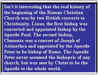 Text Box: Isnt it interesting that the real history of the beginning of the Roman Christian Church was by two British converts to Christianity. Linus, the first bishop was converted and appointed bishop by the Apostle Paul. The second bishop, Clements was a convert of Joseph of Arimathea and appointed by the Apostle Peter to be bishop of Rome. The Apostle Peter never assumed the bishopric of any church, but was sent by Christ to be the Apostle to the whole world.

