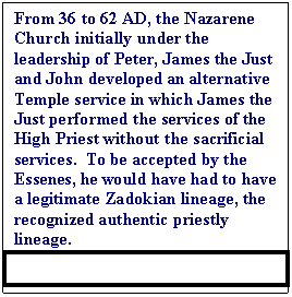 Text Box: From 36 to 62 AD, the Nazarene Church initially under the leadership of Peter, James the Just and John developed an alternative Temple service in which James the Just performed the services of the High Priest without the sacrificial services.  To be accepted by the Essenes, he would have had to have a legitimate Zadokian lineage, the recognized authentic priestly lineage.  

